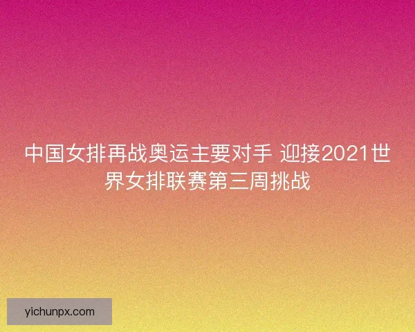 中国女排再战奥运主要对手 迎接2021世界女排联赛第三周挑战