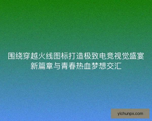 围绕穿越火线图标打造极致电竞视觉盛宴新篇章与青春热血梦想交汇
