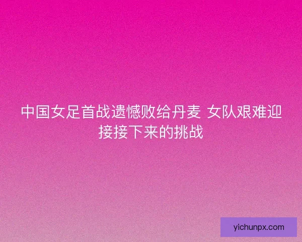 中国女足首战遗憾败给丹麦 女队艰难迎接接下来的挑战